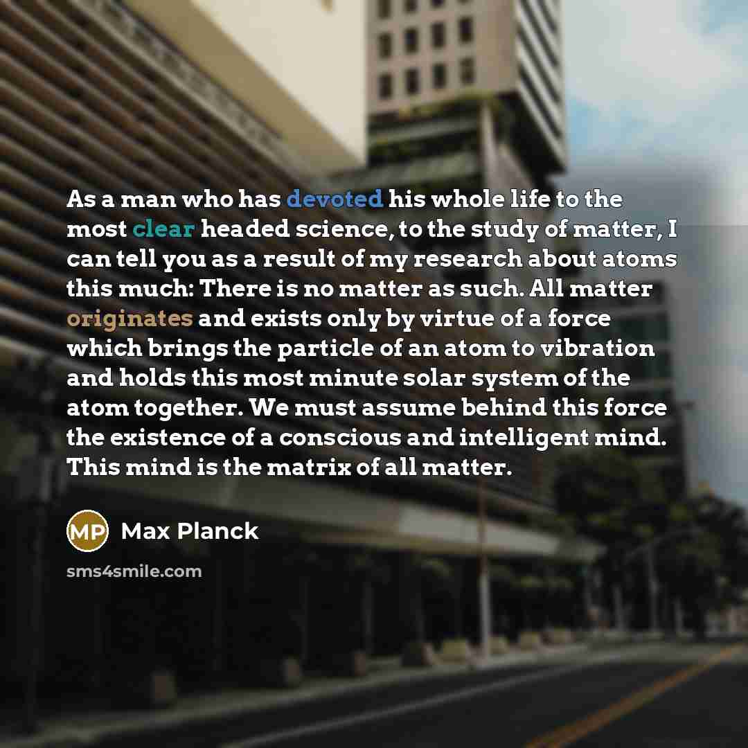“As a man who has devoted his whole life to the most clear headed science, to the study of matter, I can tell you as a result of my research about atoms this much: There is no matter as such. All matter originates and exists only by virtue of a force which brings the particle of an atom to…” quote by Max Planck