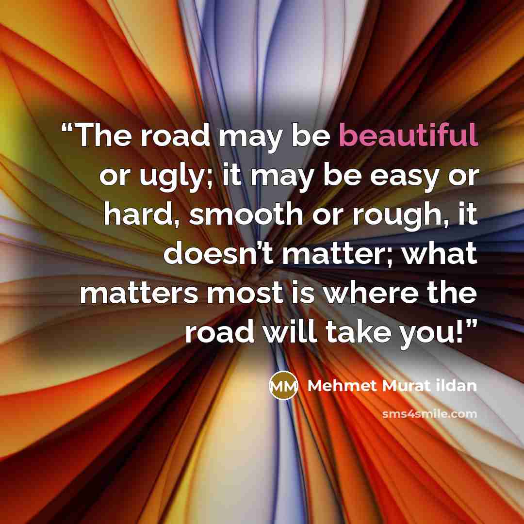 “The road may be beautiful or ugly; it may be easy or hard, smooth or rough, it doesn’t matter; what matters most is where the road will take you!” quote by Mehmet Murat ildan
