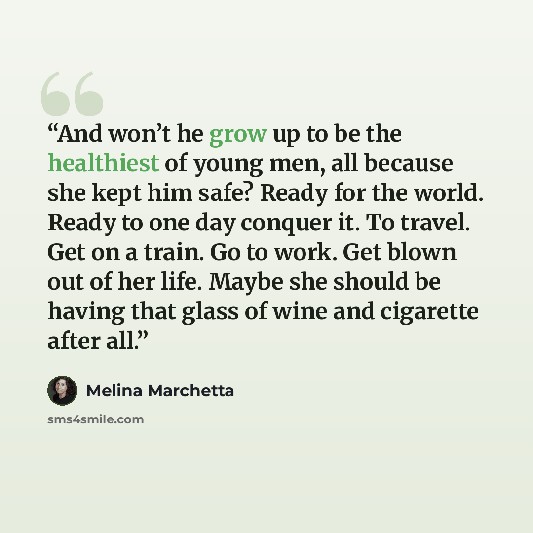 “And won’t he grow up to be the healthiest of young men, all because she kept him safe? Ready for the world. Ready to one day conquer it. To travel. Get on a train. Go to work. Get blown out of her life. Maybe she should be having that glass of wine and cigarette after all.” quote by Melina Marchetta