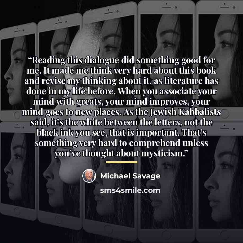 “Reading this dialogue did something good for me. It made me think very hard about this book and revise my thinking about it, as literature has done in my life before. When you associate your mind with greats, your mind improves, your mind goes to new places. As the Jewish Kabbalists said, it’s the…” quote by Michael Savage