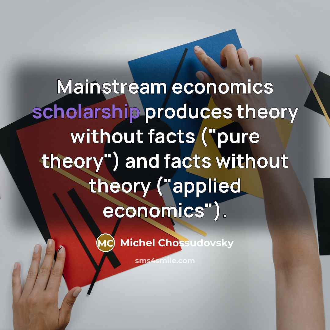 “Mainstream economics scholarship produces theory without facts ("pure theory") and facts without theory ("applied economics").” quote by Michel Chossudovsky