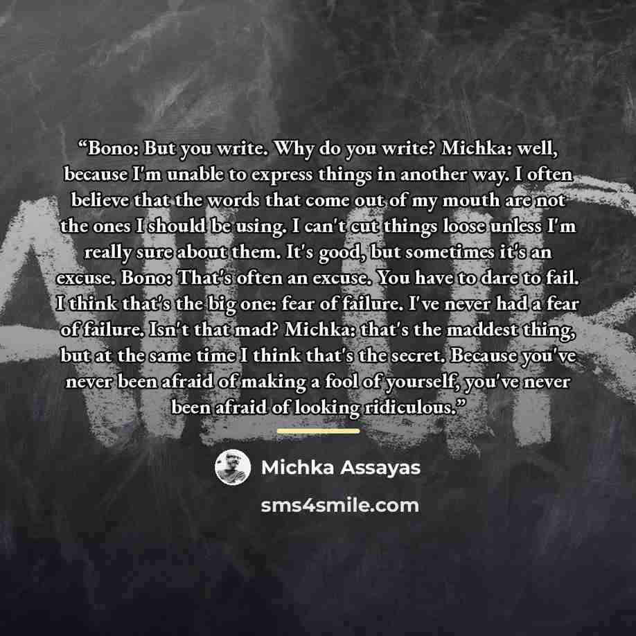 “Bono: But you write. Why do you write? Michka: well, because I'm unable to express things in another way. I often believe that the words that come out of my mouth are not the ones I should be using. I can't cut things loose unless I'm really sure about them. It's good, but sometimes it's an…” quote by Michka Assayas