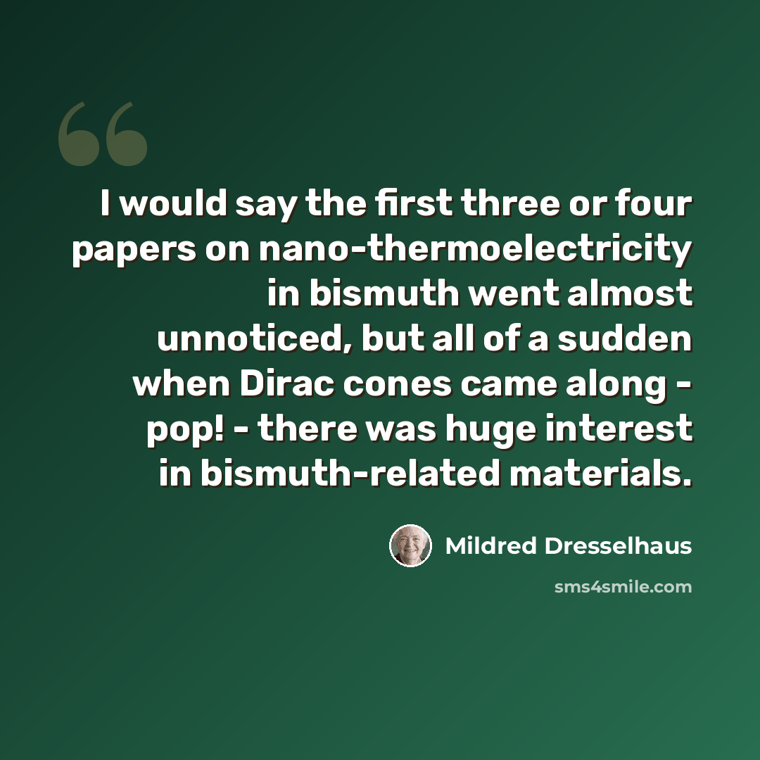 “I would say the first three or four papers on nano-thermoelectricity in bismuth went almost unnoticed, but all of a sudden when Dirac cones came along - pop! - there was huge interest in bismuth-related materials.” quote by Mildred Dresselhaus
