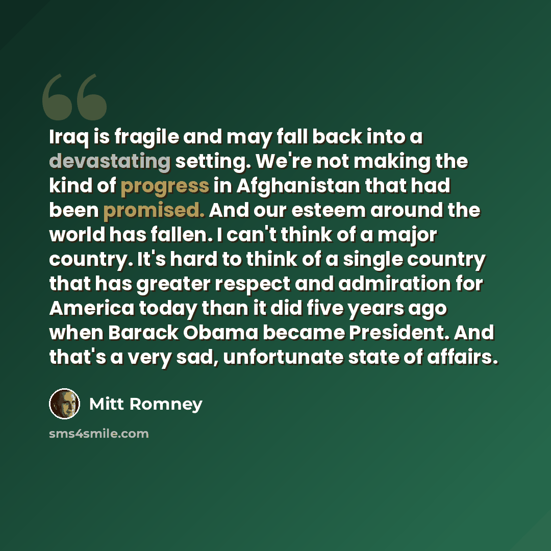 “Iraq is fragile and may fall back into a devastating setting. We're not making the kind of progress in Afghanistan that had been promised. And our esteem around the world has fallen. I can't think of a major country. It's hard to think of a single country that has greater respect and admiration…” quote by Mitt Romney