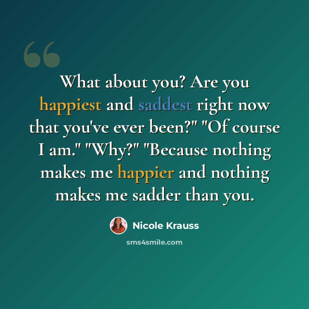 “What about you? Are you happiest and saddest right now that you've ever been?" "Of course I am." "Why?" "Because nothing makes me happier and nothing makes me sadder than you.” quote by Nicole Krauss