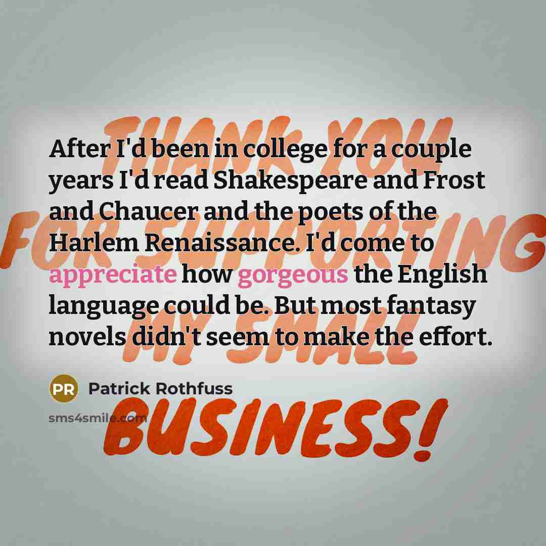 “After I'd been in college for a couple years I'd read Shakespeare and Frost and Chaucer and the poets of the Harlem Renaissance. I'd come to appreciate how gorgeous the English language could be. But most fantasy novels didn't seem to make the effort.” quote by Patrick Rothfuss