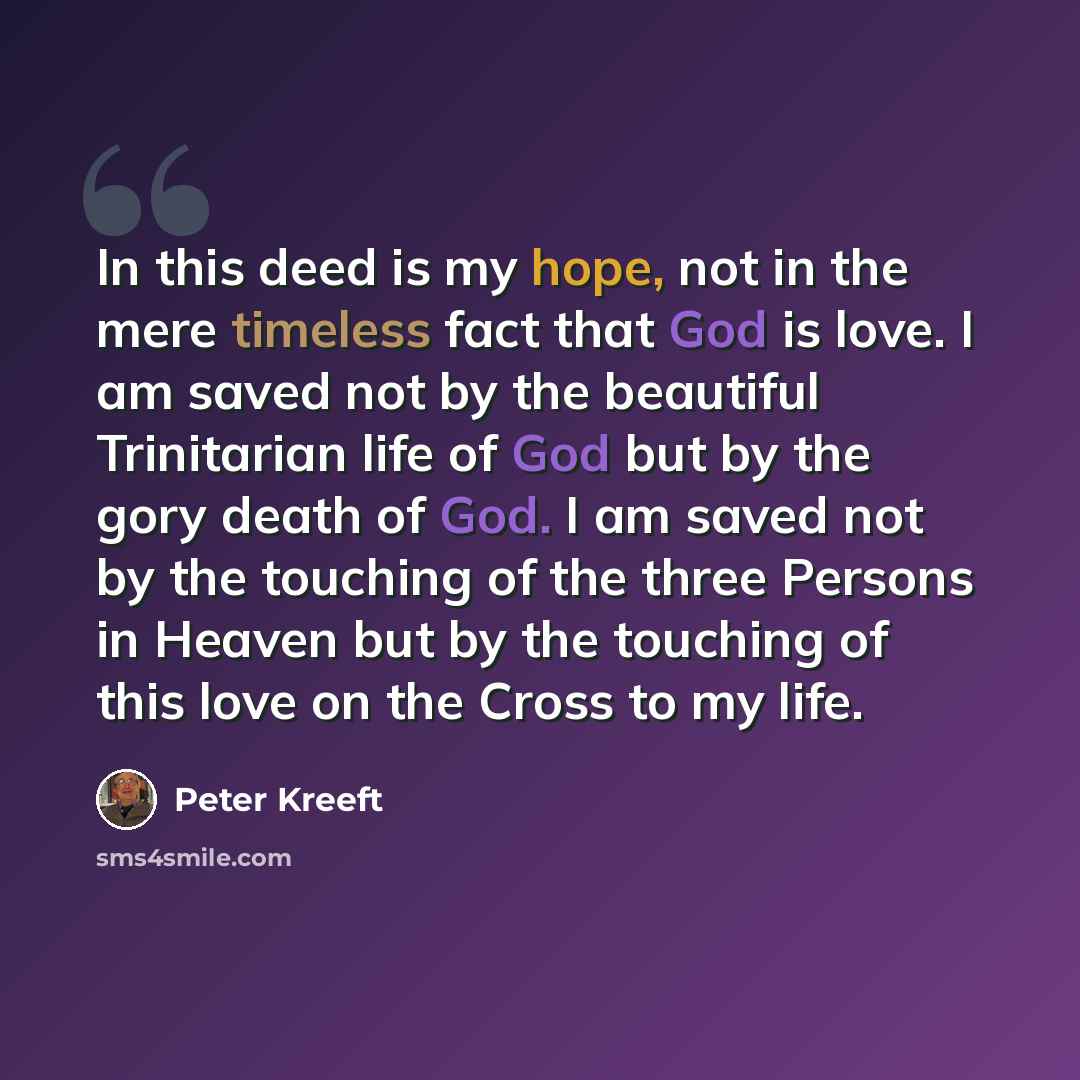 “In this deed is my hope, not in the mere timeless fact that God is love. I am saved not by the beautiful Trinitarian life of God but by the gory death of God. I am saved not by the touching of the three Persons in Heaven but by the touching of this love on the Cross to my life.” quote by Peter Kreeft