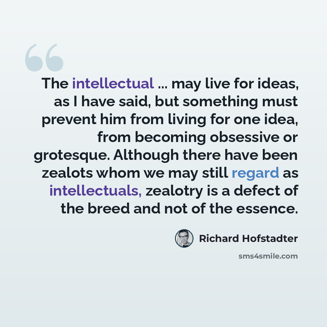 “The intellectual ... may live for ideas, as I have said, but something must prevent him from living for one idea, from becoming obsessive or grotesque. Although there have been zealots whom we may still regard as intellectuals, zealotry is a defect of the breed and not of the essence.” quote by Richard Hofstadter