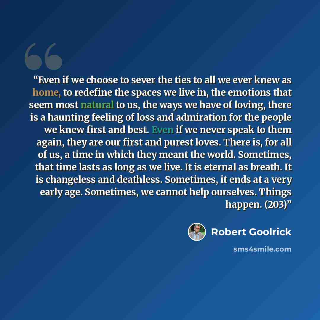 “Even if we choose to sever the ties to all we ever knew as home, to redefine the spaces we live in, the emotions that seem most natural to us, the ways we have of loving, there is a haunting feeling of loss and admiration for the people we knew first and best. Even if we never speak to them again…” quote by Robert Goolrick