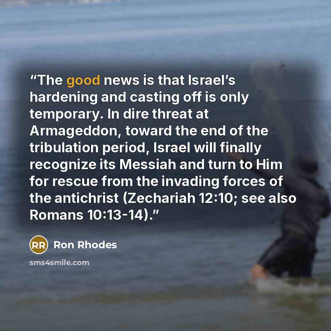 “The good news is that Israel’s hardening and casting off is only temporary. In dire threat at Armageddon, toward the end of the tribulation period, Israel will finally recognize its Messiah and turn to Him for rescue from the invading forces of the antichrist (Zechariah 12:10; see also Romans…” quote by Ron Rhodes