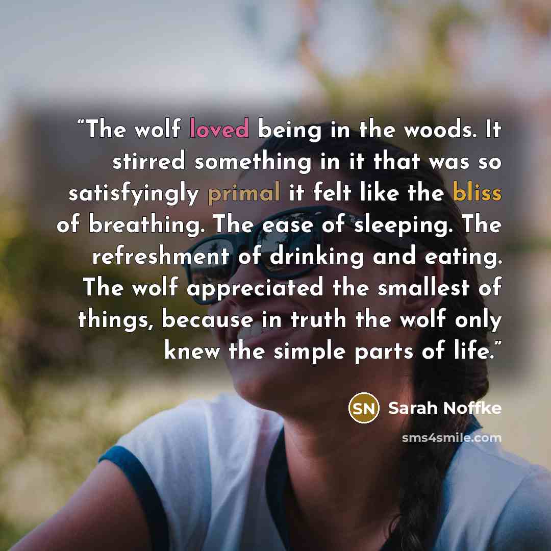 “The wolf loved being in the woods. It stirred something in it that was so satisfyingly primal it felt like the bliss of breathing. The ease of sleeping. The refreshment of drinking and eating. The wolf appreciated the smallest of things, because in truth the wolf only knew the simple parts of life.” quote by Sarah Noffke