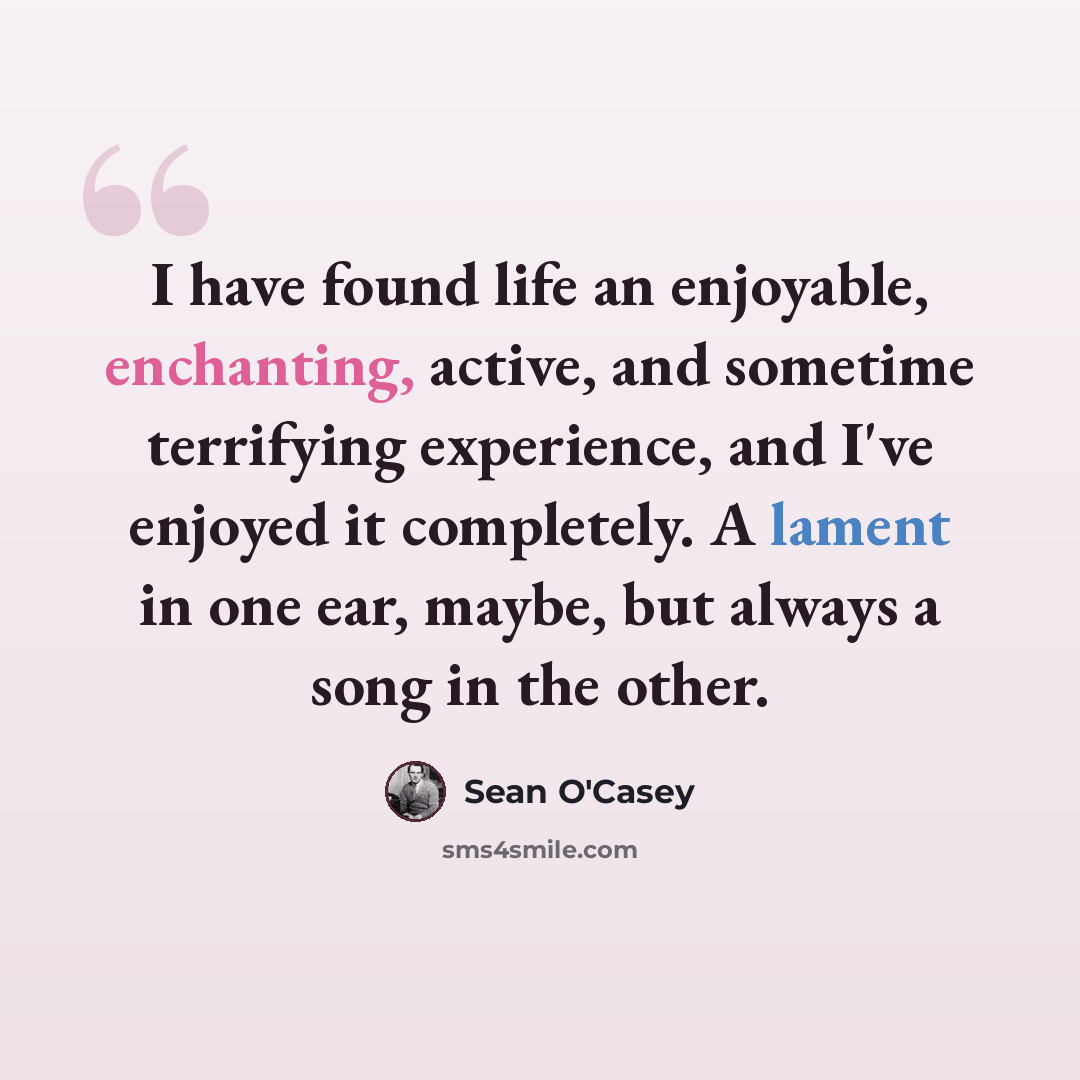 “I have found life an enjoyable, enchanting, active, and sometime terrifying experience, and I've enjoyed it completely. A lament in one ear, maybe, but always a song in the other.” quote by Sean O'Casey