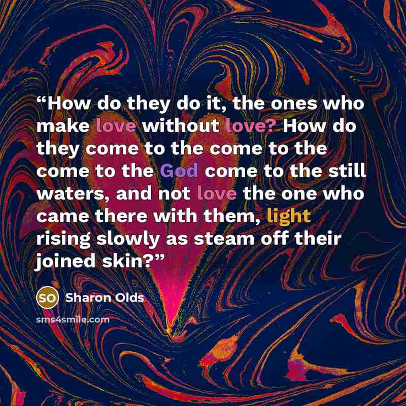 “How do they do it, the ones who make love without love? How do they come to the come to the come to the God come to the still waters, and not love the one who came there with them, light rising slowly as steam off their joined skin?” quote by Sharon Olds