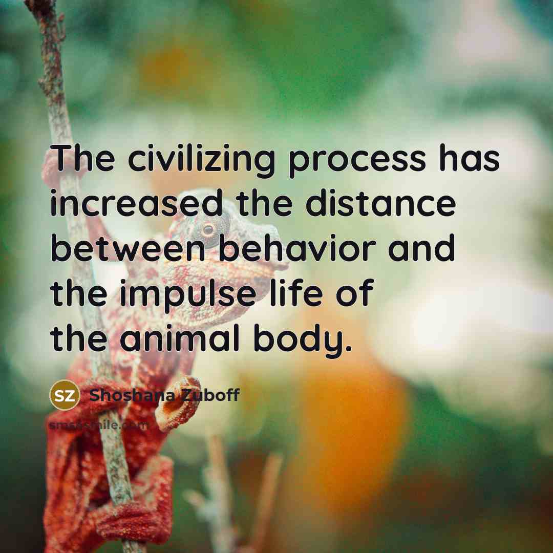 “The civilizing process has increased the distance between behavior and the impulse life of the animal body.” quote by Shoshana Zuboff