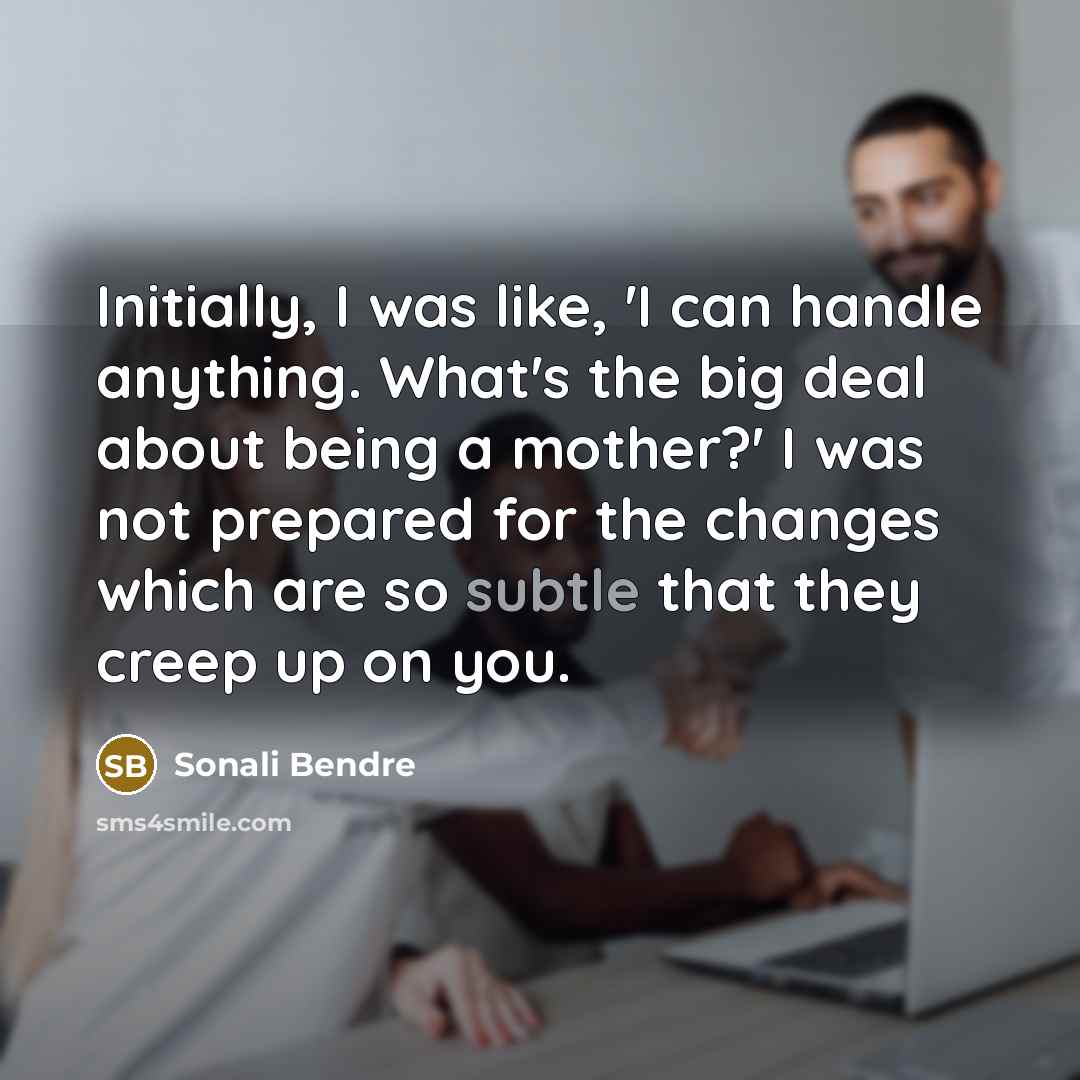 “Initially, I was like, 'I can handle anything. What's the big deal about being a mother?' I was not prepared for the changes which are so subtle that they creep up on you.” quote by Sonali Bendre