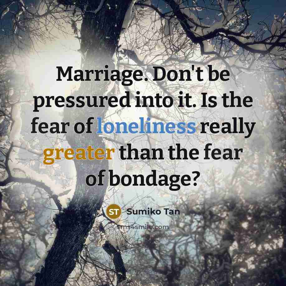 “Marriage. Don't be pressured into it. Is the fear of loneliness really greater than the fear of bondage?” quote by Sumiko Tan