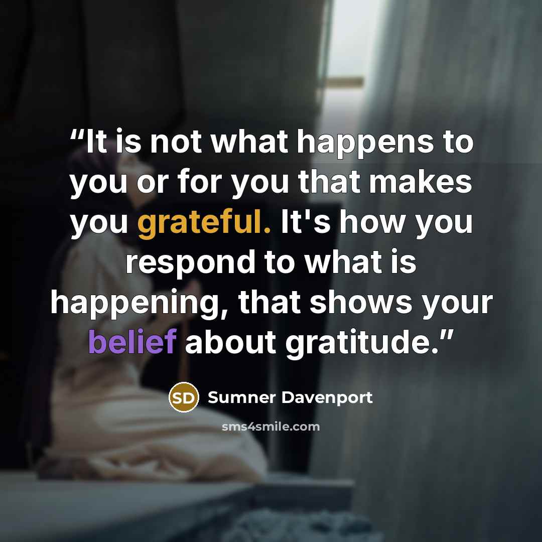 “It is not what happens to you or for you that makes you grateful. It's how you respond to what is happening, that shows your belief about gratitude.” quote by Sumner Davenport