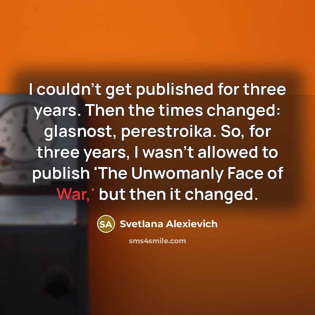 “I couldn't get published for three years. Then the times changed: glasnost, perestroika. So, for three years, I wasn't allowed to publish 'The Unwomanly Face of War,' but then it changed.” quote by Svetlana Alexievich