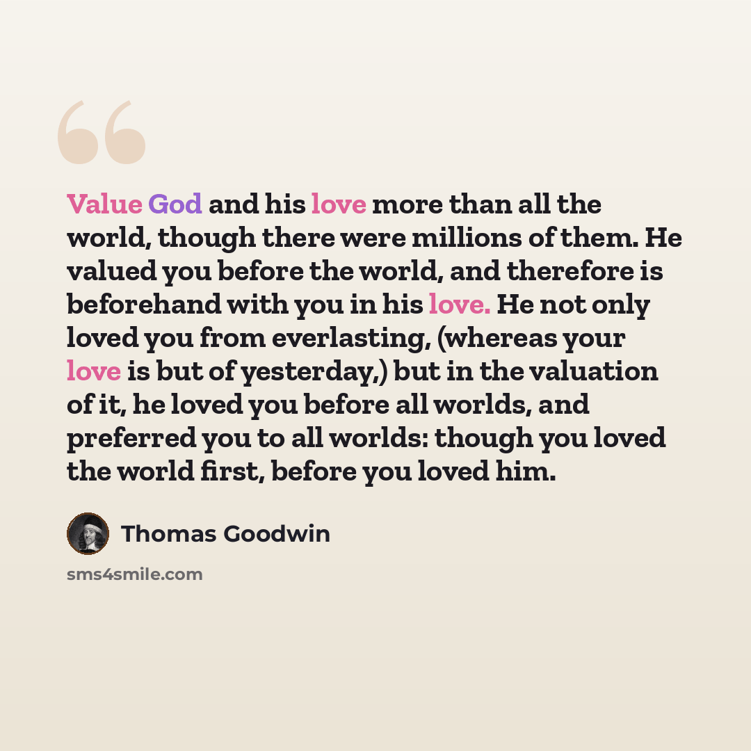 “Value God and his love more than all the world, though there were millions of them. He valued you before the world, and therefore is beforehand with you in his love. He not only loved you from everlasting, (whereas your love is but of yesterday,) but in the valuation of it, he loved you before all…” quote by Thomas Goodwin