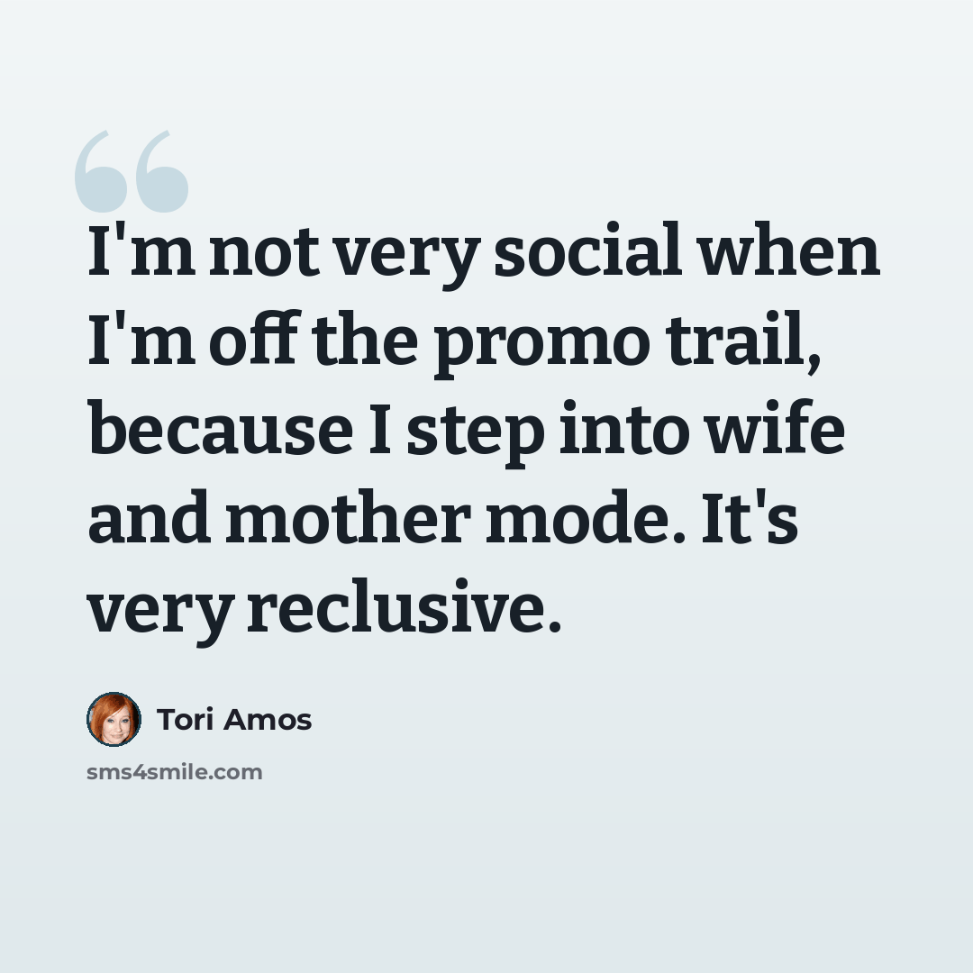 “I'm not very social when I'm off the promo trail, because I step into wife and mother mode. It's very reclusive.” quote by Tori Amos