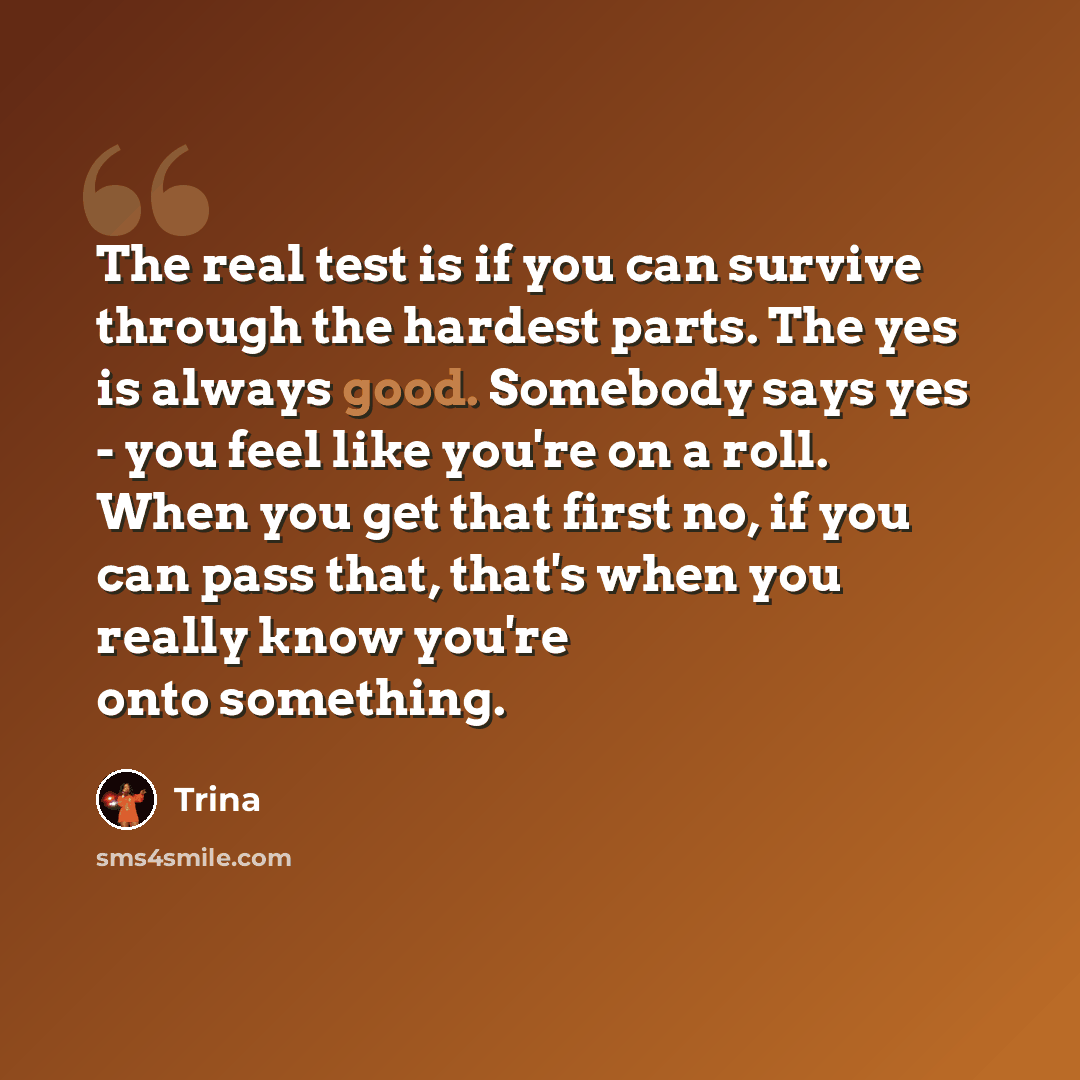 “The real test is if you can survive through the hardest parts. The yes is always good. Somebody says yes - you feel like you're on a roll. When you get that first no, if you can pass that, that's when you really know you're onto something.” quote by Trina