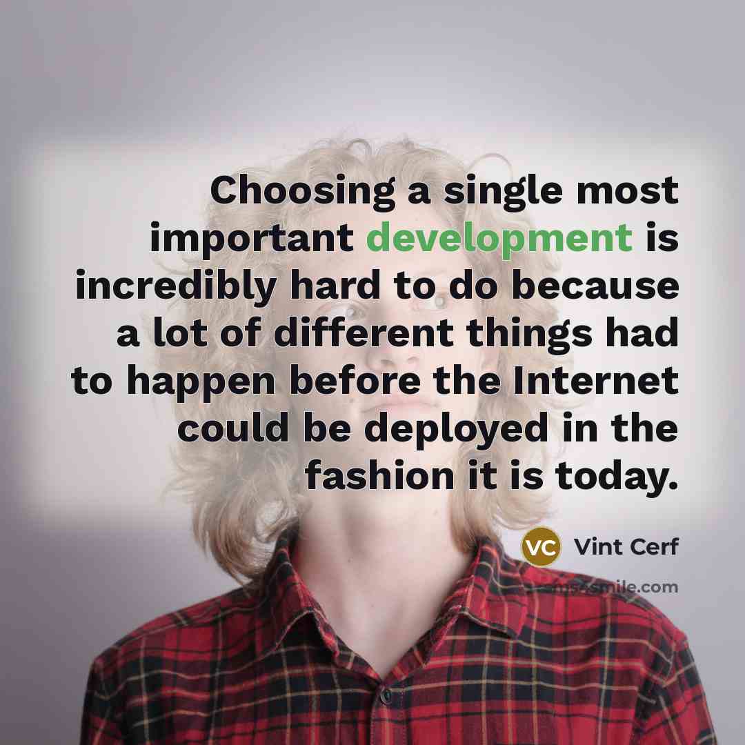 “Choosing a single most important development is incredibly hard to do because a lot of different things had to happen before the Internet could be deployed in the fashion it is today.” quote by Vint Cerf