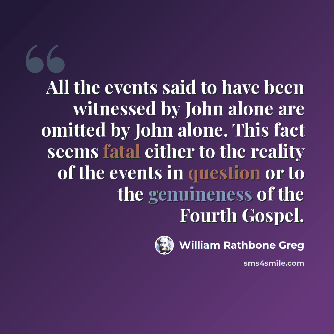 “All the events said to have been witnessed by John alone are omitted by John alone. This fact seems fatal either to the reality of the events in question or to the genuineness of the Fourth Gospel.” quote by William Rathbone Greg