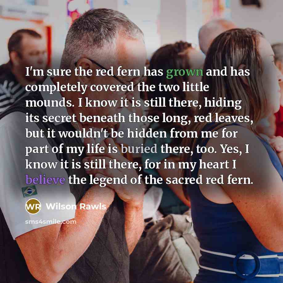 “I'm sure the red fern has grown and has completely covered the two little mounds. I know it is still there, hiding its secret beneath those long, red leaves, but it wouldn't be hidden from me for part of my life is buried there, too. Yes, I know it is still there, for in my heart I believe the…” quote by Wilson Rawls