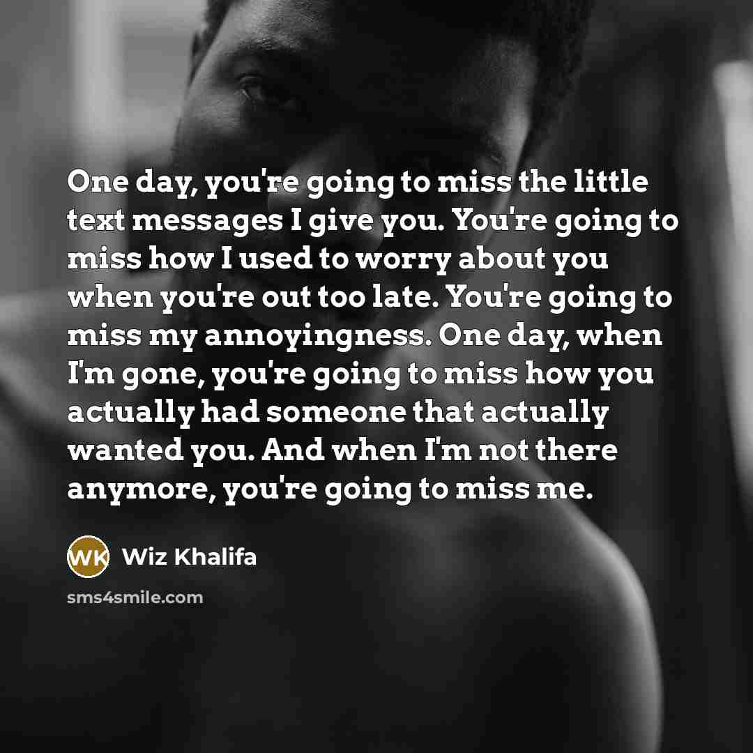 “One day, you're going to miss the little text messages I give you. You're going to miss how I used to worry about you when you're out too late. You're going to miss my annoyingness. One day, when I'm gone, you're going to miss how you actually had someone that actually wanted you. And when I'm not…” quote by Wiz Khalifa