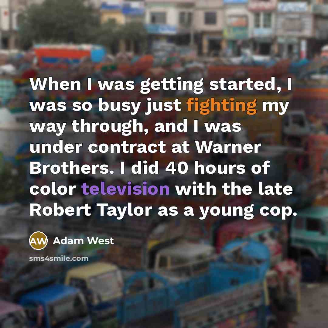 “When I was getting started, I was so busy just fighting my way through, and I was under contract at Warner Brothers. I did 40 hours of color television with the late Robert Taylor as a young cop.” quote by Adam West