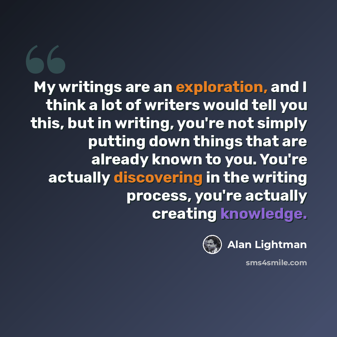 “My writings are an exploration, and I think a lot of writers would tell you this, but in writing, you're not simply putting down things that are already known to you. You're actually discovering in the writing process, you're actually creating knowledge.” quote by Alan Lightman