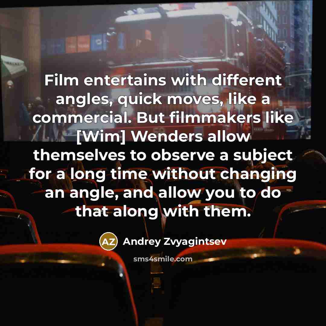 “Film entertains with different angles, quick moves, like a commercial. But filmmakers like [Wim] Wenders allow themselves to observe a subject for a long time without changing an angle, and allow you to do that along with them.” quote by Andrey Zvyagintsev