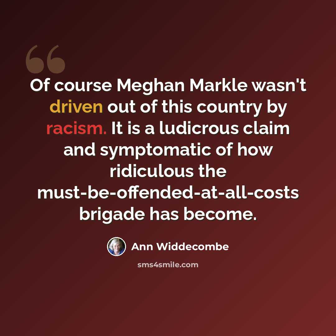 “Of course Meghan Markle wasn't driven out of this country by racism. It is a ludicrous claim and symptomatic of how ridiculous the must-be-offended-at-all-costs brigade has become.” quote by Ann Widdecombe