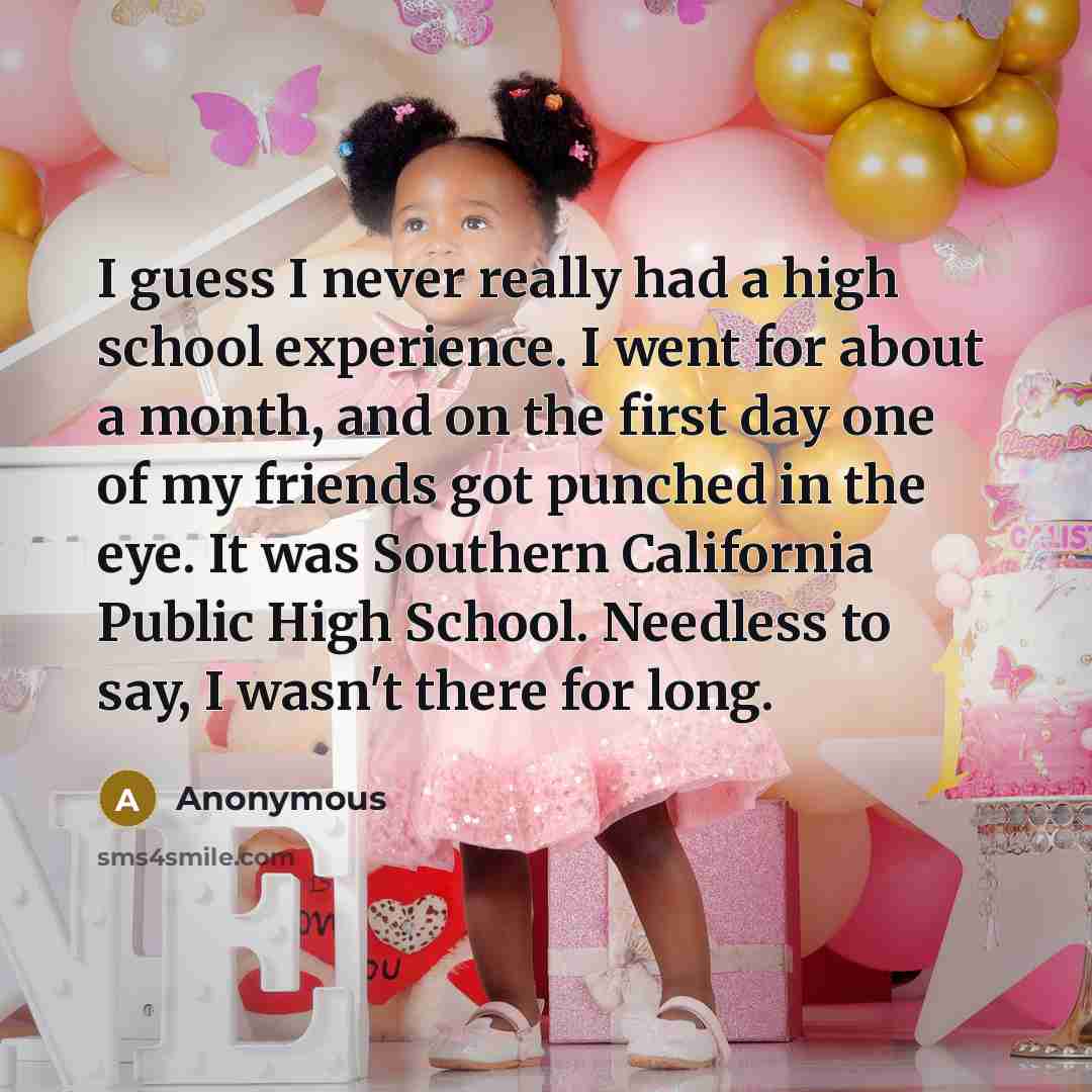 “I guess I never really had a high school experience. I went for about a month, and on the first day one of my friends got punched in the eye. It was Southern California Public High School. Needless to say, I wasn't there for long.” quote by Anonymous