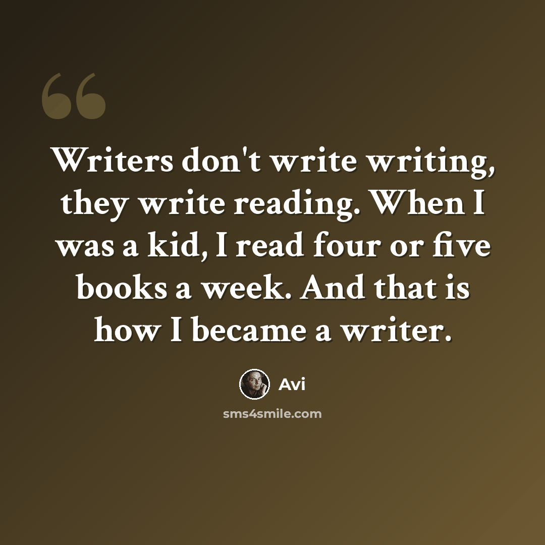 “Writers don't write writing, they write reading. When I was a kid, I read four or five books a week. And that is how I became a writer.” quote by Avi