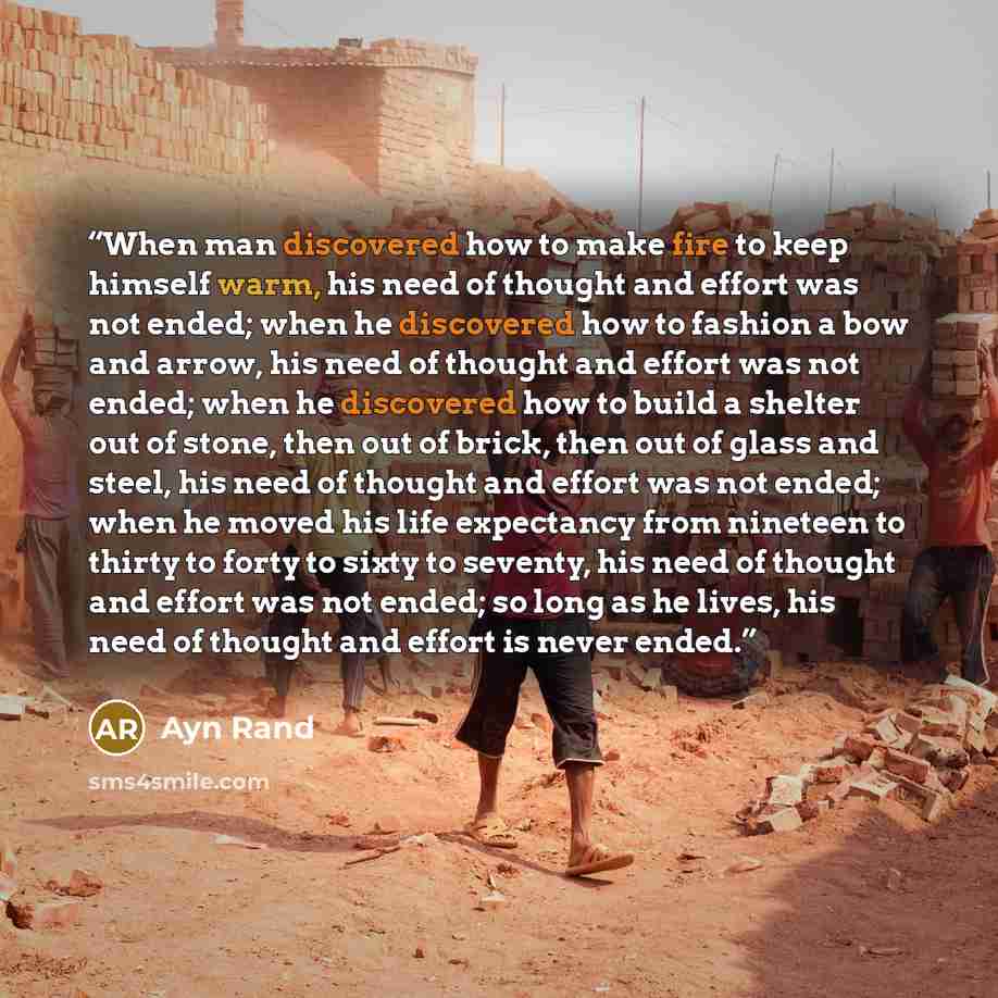 “When man discovered how to make fire to keep himself warm, his need of thought and effort was not ended; when he discovered how to fashion a bow and arrow, his need of thought and effort was not ended; when he discovered how to build a shelter out of stone, then out of brick, then out of glass and…” quote by Ayn Rand