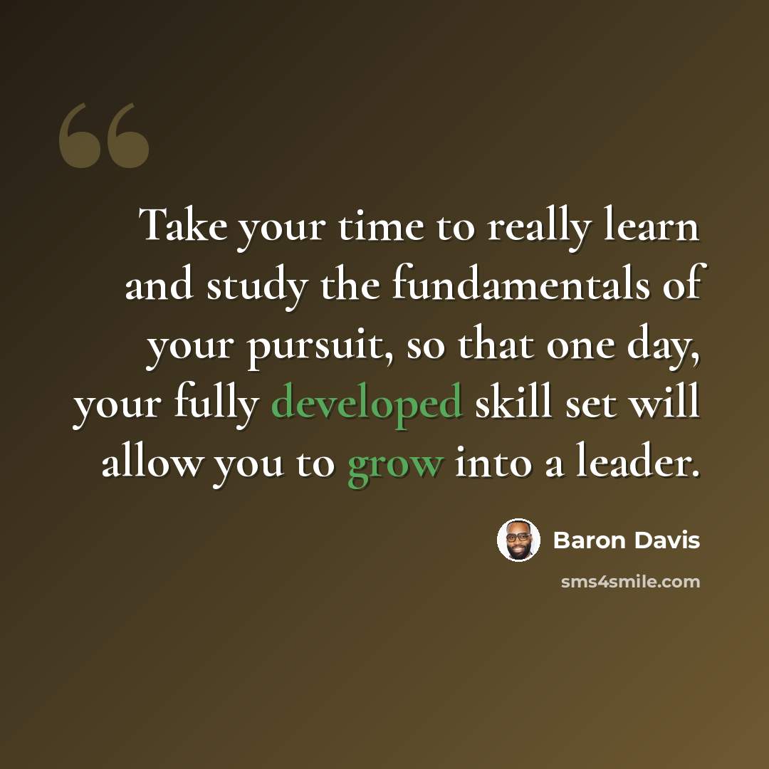 “Take your time to really learn and study the fundamentals of your pursuit, so that one day, your fully developed skill set will allow you to grow into a leader.” quote by Baron Davis