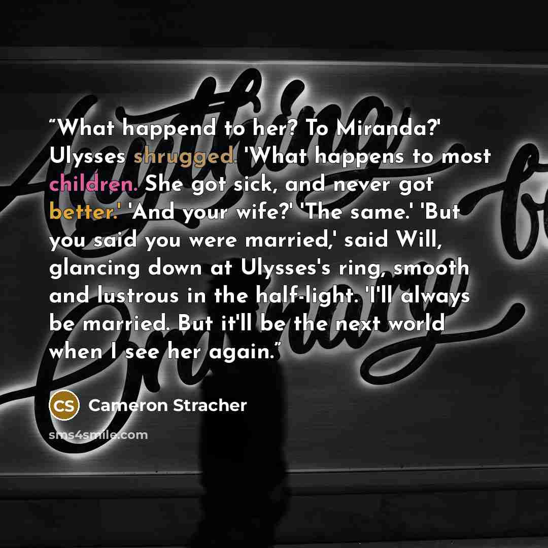 “What happend to her? To Miranda?' Ulysses shrugged. 'What happens to most children. She got sick, and never got better.' 'And your wife?' 'The same.' 'But you said you were married,' said Will, glancing down at Ulysses's ring, smooth and lustrous in the half-light. 'I'll always be married. But…” quote by Cameron Stracher