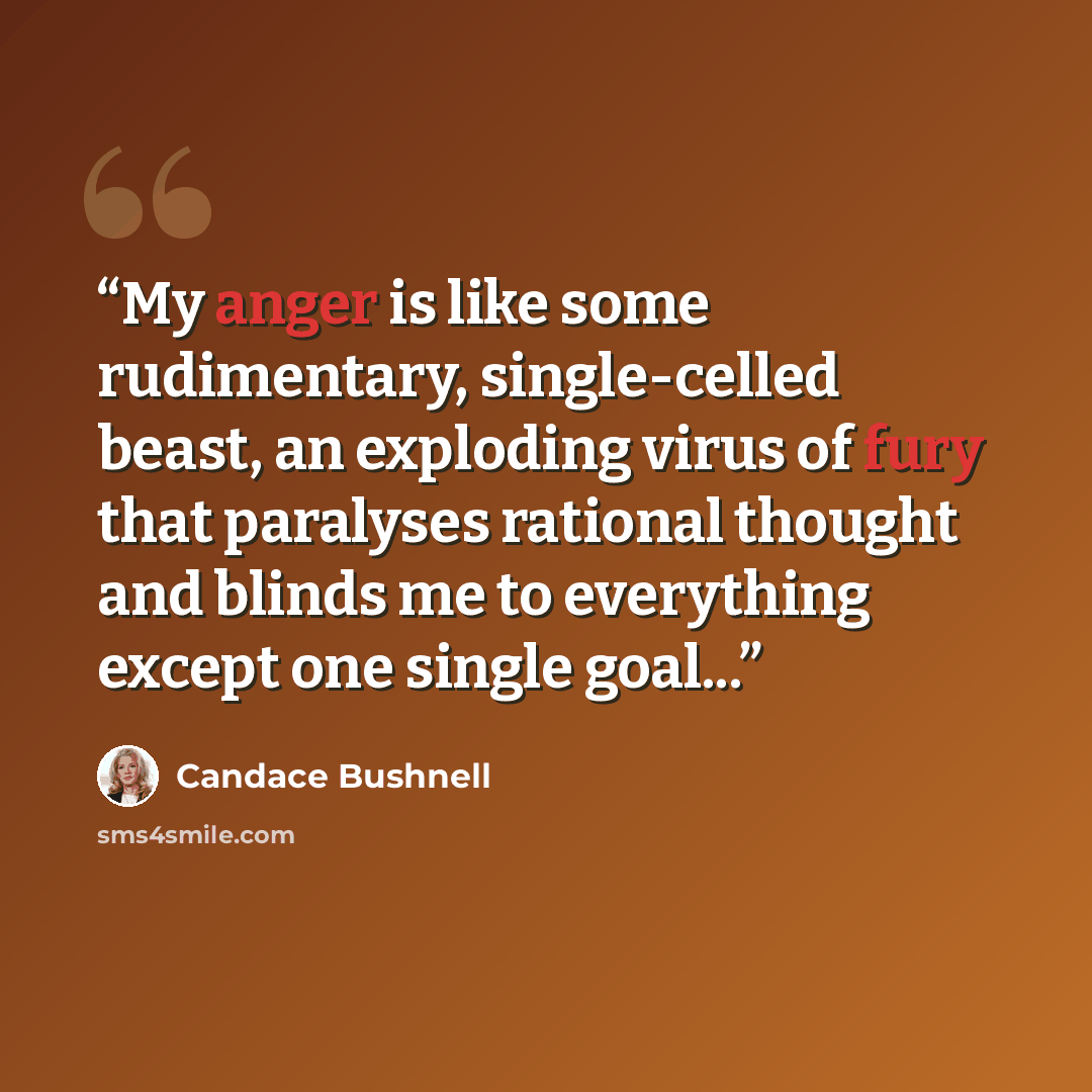 “My anger is like some rudimentary, single-celled beast, an exploding virus of fury that paralyses rational thought and blinds me to everything except one single goal...” quote by Candace Bushnell