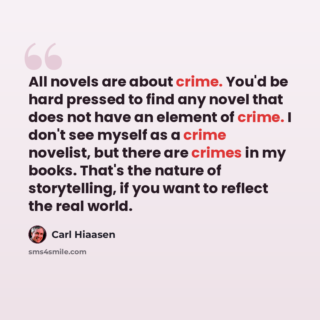 “All novels are about crime. You'd be hard pressed to find any novel that does not have an element of crime. I don't see myself as a crime novelist, but there are crimes in my books. That's the nature of storytelling, if you want to reflect the real world.” quote by Carl Hiaasen