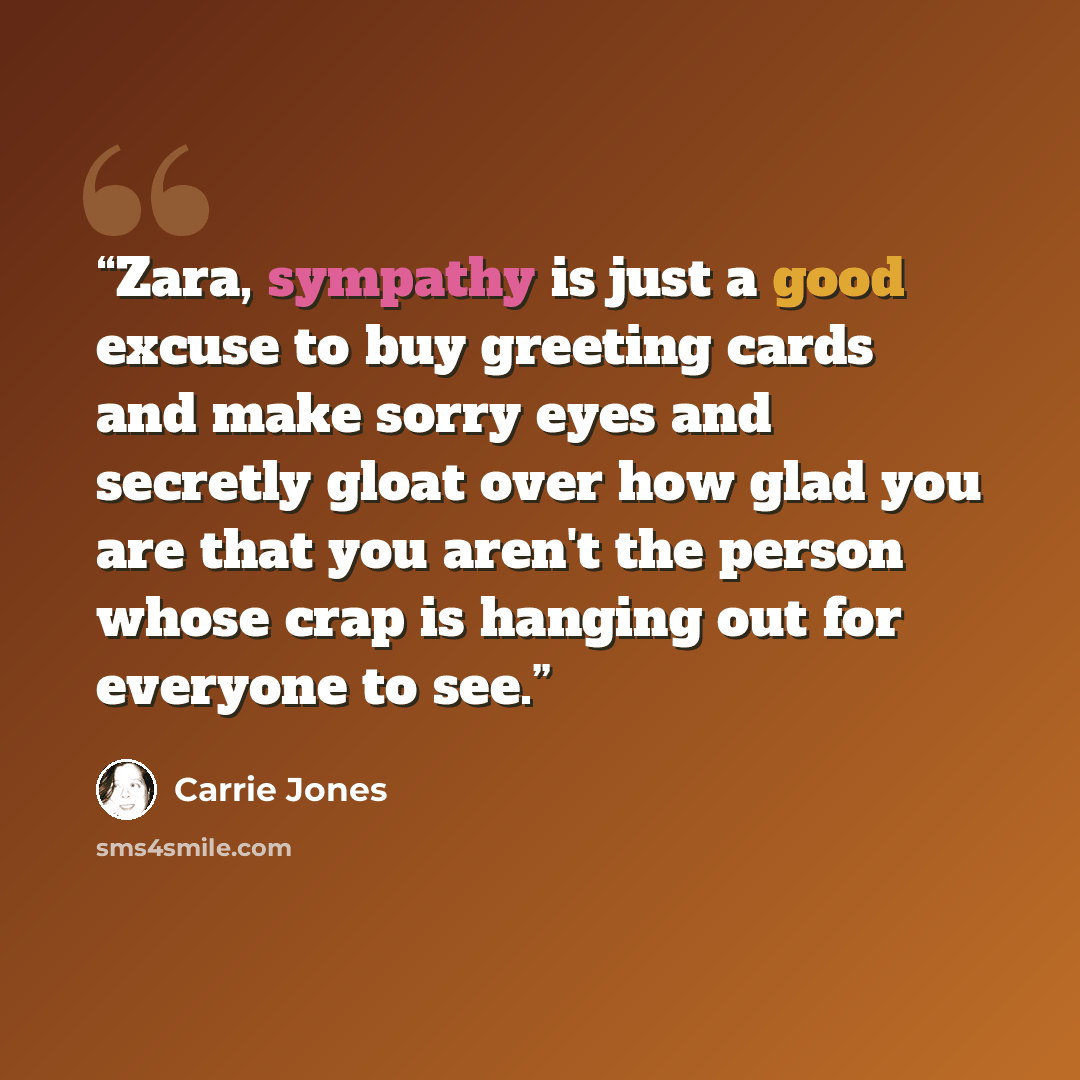 “Zara, sympathy is just a good excuse to buy greeting cards and make sorry eyes and secretly gloat over how glad you are that you aren't the person whose crap is hanging out for everyone to see.” quote by Carrie Jones