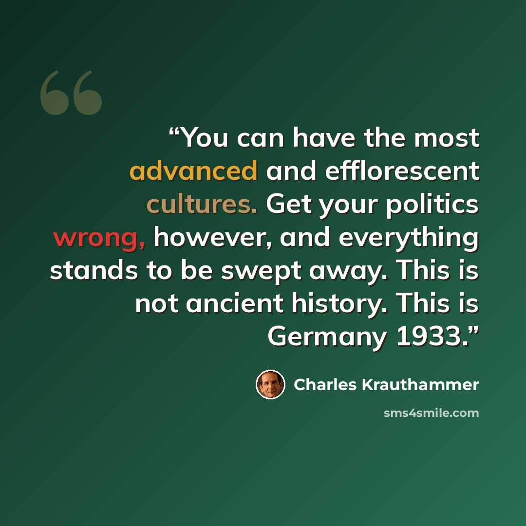 “You can have the most advanced and efflorescent cultures. Get your politics wrong, however, and everything stands to be swept away. This is not ancient history. This is Germany 1933.” quote by Charles Krauthammer