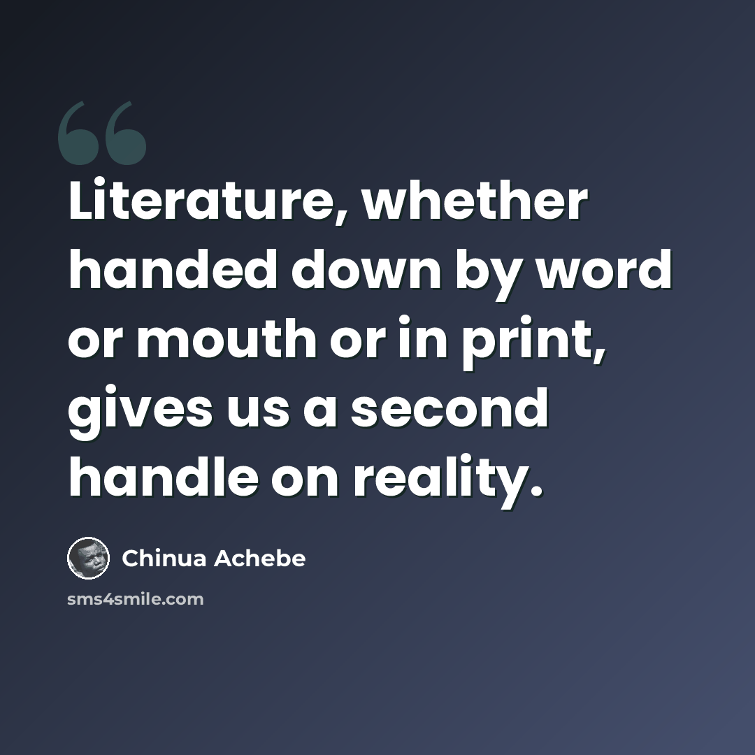 “Literature, whether handed down by word or mouth or in print, gives us a second handle on reality.” quote by Chinua Achebe