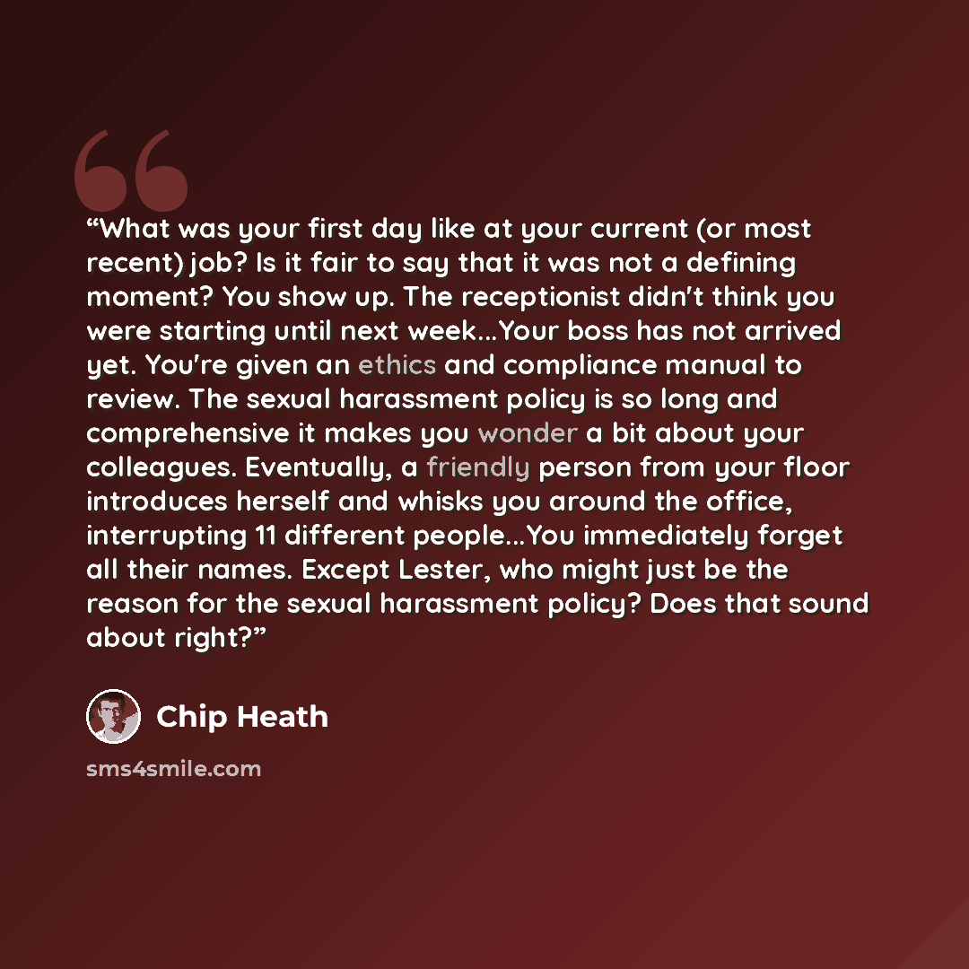 “What was your first day like at your current (or most recent) job? Is it fair to say that it was not a defining moment? You show up. The receptionist didn't think you were starting until next week...Your boss has not arrived yet. You're given an ethics and compliance manual to review. The sexual…” quote by Chip Heath
