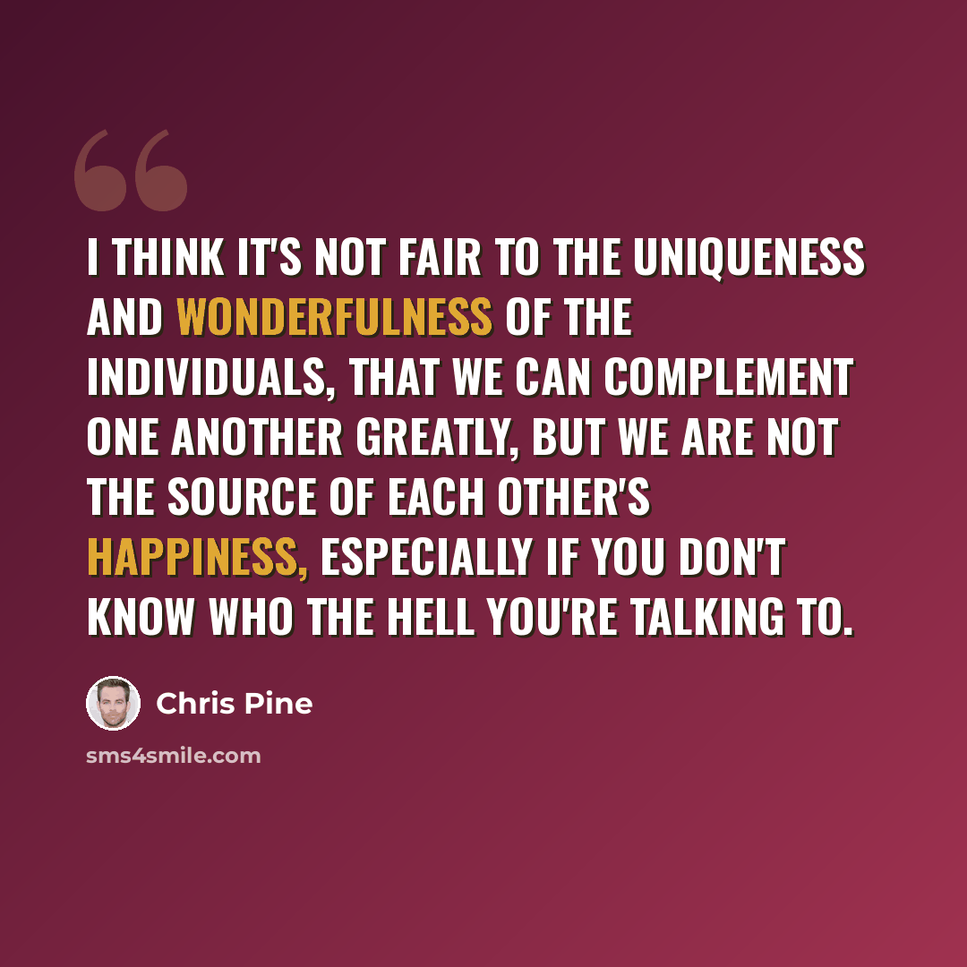 “I think it's not fair to the uniqueness and wonderfulness of the individuals, that we can complement one another greatly, but we are not the source of each other's happiness, especially if you don't know who the hell you're talking to.” quote by Chris Pine
