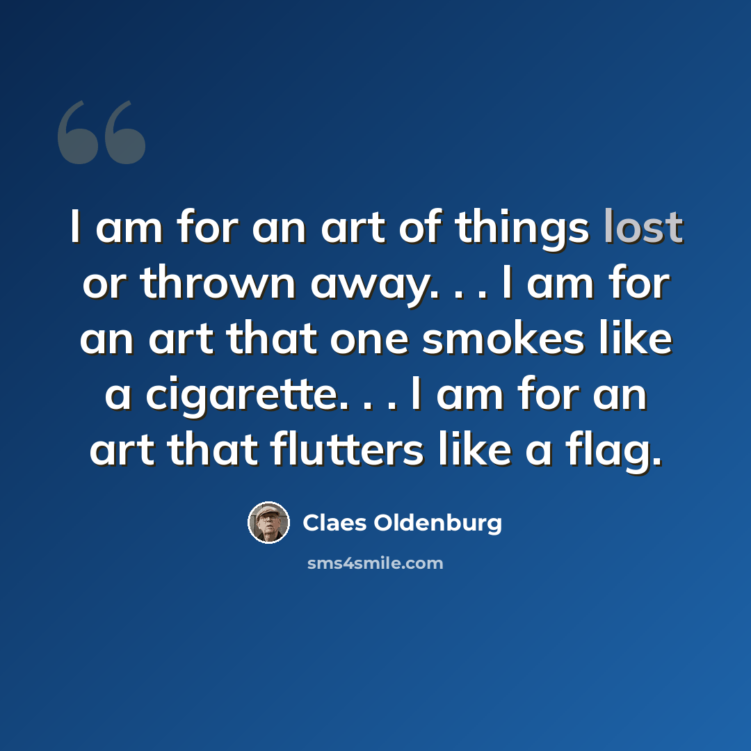 “I am for an art of things lost or thrown away. . . I am for an art that one smokes like a cigarette. . . I am for an art that flutters like a flag.” quote by Claes Oldenburg