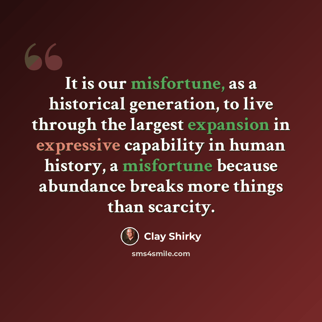 “It is our misfortune, as a historical generation, to live through the largest expansion in expressive capability in human history, a misfortune because abundance breaks more things than scarcity.” quote by Clay Shirky