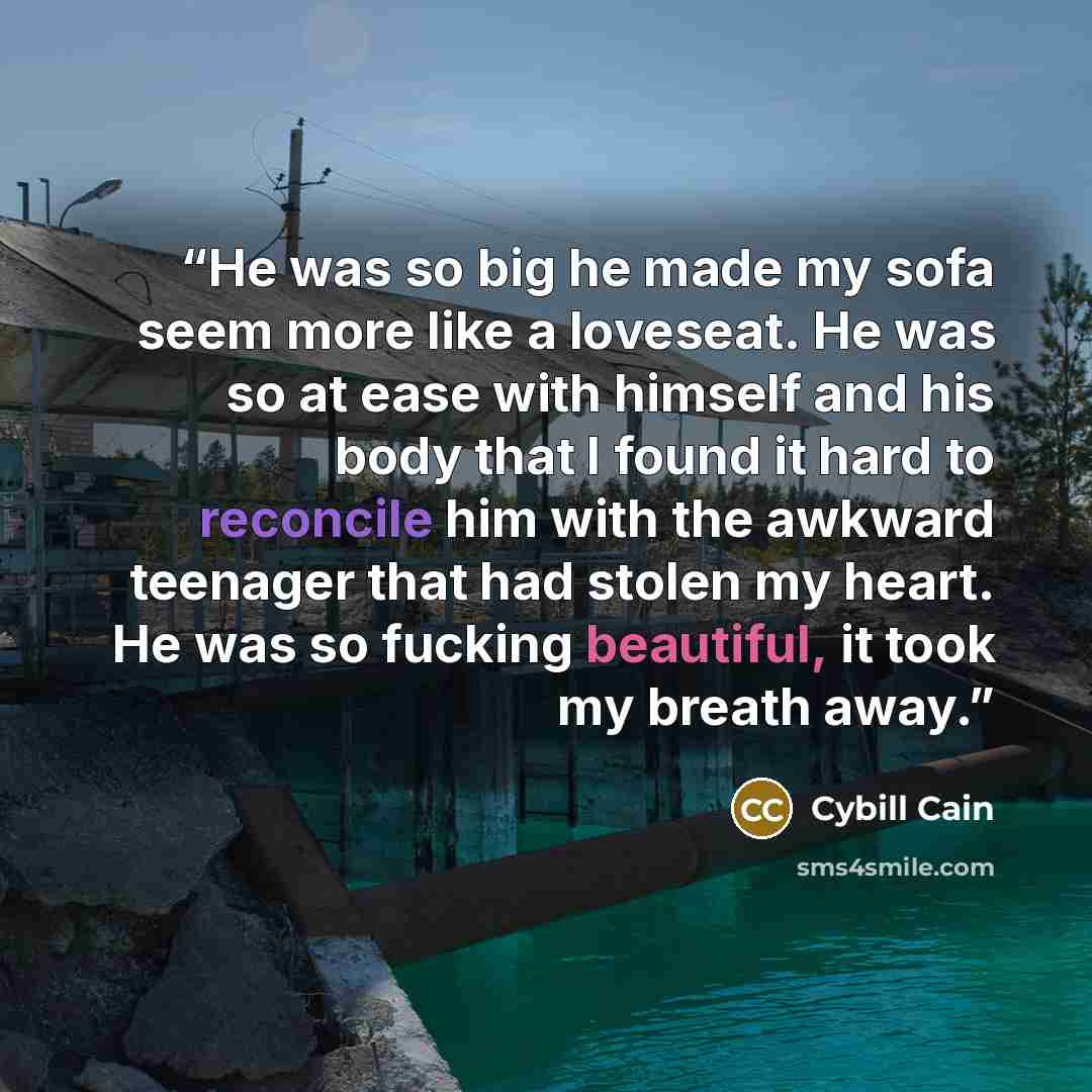“He was so big he made my sofa seem more like a loveseat. He was so at ease with himself and his body that I found it hard to reconcile him with the awkward teenager that had stolen my heart. He was so fucking beautiful, it took my breath away.” quote by Cybill Cain