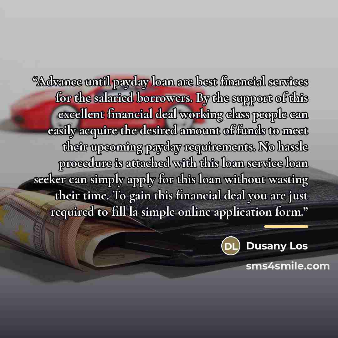 “Advance until payday loan are best financial services for the salaried borrowers. By the support of this excellent financial deal working class people can easily acquire the desired amount of funds to meet their upcoming payday requirements. No hassle procedure is attached with this loan service…” quote by Dusany Los