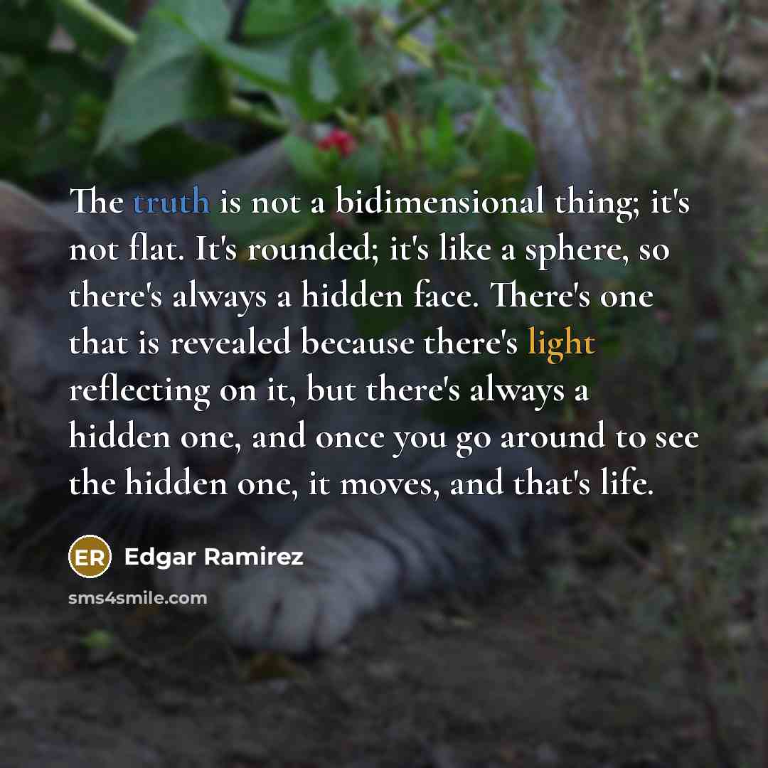 “The truth is not a bidimensional thing; it's not flat. It's rounded; it's like a sphere, so there's always a hidden face. There's one that is revealed because there's light reflecting on it, but there's always a hidden one, and once you go around to see the hidden one, it moves, and that's life.” quote by Edgar Ramirez